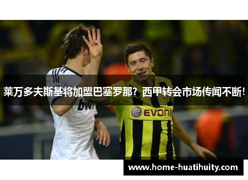 莱万多夫斯基将加盟巴塞罗那？西甲转会市场传闻不断！