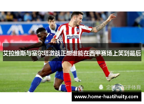 艾拉维斯与塞尔塔激战正酣谁能在西甲赛场上笑到最后