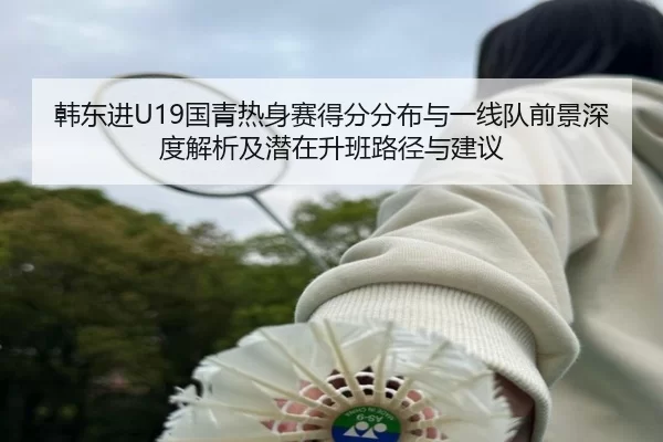 韩东进U19国青热身赛得分分布与一线队前景深度解析及潜在升班路径与建议